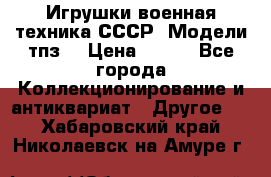 Игрушки,военная техника СССР. Модели тпз  › Цена ­ 400 - Все города Коллекционирование и антиквариат » Другое   . Хабаровский край,Николаевск-на-Амуре г.
